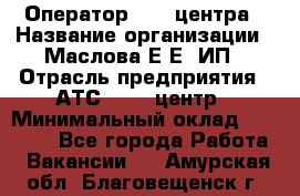 Оператор Call-центра › Название организации ­ Маслова Е Е, ИП › Отрасль предприятия ­ АТС, call-центр › Минимальный оклад ­ 20 000 - Все города Работа » Вакансии   . Амурская обл.,Благовещенск г.